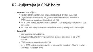 R2 -kuljettajat ja CPAP hoito
• Ammattiautoilijat:
• Hoidon (CPAP) aloittaminen pikaisesti (1 jono, 1-3 viikon kuluessa)
• Objektiivinen vireystilamittaus, jos CPAP hoito ei onnistu/ muu hoito
• CPAP hoidossa olevat vuosittain kontrolli ESH
• Jos ei CPAP hoitoa, seuranta TTH vuosittain (TRAFIN kysely)– tarvittaessa uusi
ESH arvio
• Jos tarve vain vireystilamittaukseen –lähete Iho- ja Allergiasairaalan unipkl
• Muut R2
• Normaalijonossa hoitoarvio.
• Vireystilamittaus tai terveysperusteinen ajokoe, jos potilas ei jää CPAP
hoitoon.
• CPAP hoidossa olevat kontrollit ESH
• Jos ei CPAP hoitoa, seuranta avoterveydenhuolto vuosittain (TRAFIn kysely)—
tarvittaessa uusi ESH arvio
 