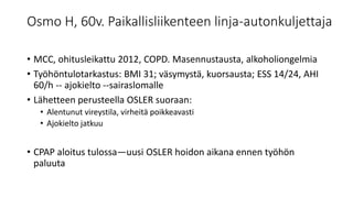 Osmo H, 60v. Paikallisliikenteen linja-autonkuljettaja
• MCC, ohitusleikattu 2012, COPD. Masennustausta, alkoholiongelmia
• Työhöntulotarkastus: BMI 31; väsymystä, kuorsausta; ESS 14/24, AHI
60/h -- ajokielto --sairaslomalle
• Lähetteen perusteella OSLER suoraan:
• Alentunut vireystila, virheitä poikkeavasti
• Ajokielto jatkuu
• CPAP aloitus tulossa—uusi OSLER hoidon aikana ennen työhön
paluuta
 