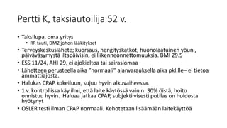 Pertti K, taksiautoilija 52 v.
• Taksilupa, oma yritys
• RR tauti, DM2 johon lääkitykset
• Terveyskeskuslähete; kuorsaus, hengityskatkot, huonolaatuinen yöuni,
päiväväsymystä iltapäivisin, ei liikenneonnettomuuksia. BMI 29.5
• ESS 11/24, AHI 29, ei ajokieltoa tai sairaslomaa
• Lähetteen perusteella aika ”normaali” ajanvarauksella aika pkl:lle– ei tietoa
ammattiajosta.
• Halukas CPAP kokeiluun, sujuu hyvin alkuvaiheessa.
• 1 v. kontrollissa käy ilmi, että laite käytössä vain n. 30% öistä, hoito
onnistuu hyvin. Haluaa jatkaa CPAP, subjektiivisesti potilas on hoidosta
hyötynyt
• OSLER testi ilman CPAP normaali. Kehotetaan lisäämään laitekäyttöä
 