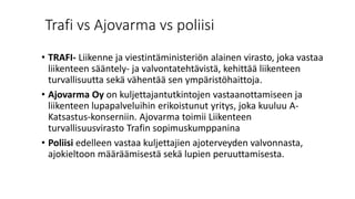 Trafi vs Ajovarma vs poliisi
• TRAFI- Liikenne ja viestintäministeriön alainen virasto, joka vastaa
liikenteen sääntely- ja valvontatehtävistä, kehittää liikenteen
turvallisuutta sekä vähentää sen ympäristöhaittoja.
• Ajovarma Oy on kuljettajantutkintojen vastaanottamiseen ja
liikenteen lupapalveluihin erikoistunut yritys, joka kuuluu A-
Katsastus-konserniin. Ajovarma toimii Liikenteen
turvallisuusvirasto Trafin sopimuskumppanina
• Poliisi edelleen vastaa kuljettajien ajoterveyden valvonnasta,
ajokieltoon määräämisestä sekä lupien peruuttamisesta.
 