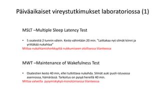 MSLT –Multiple Sleep Latency Test
• 5 osatestiä 2 tunnin välein. Kesto vähintään 20 min. ”Laittakaa nyt silmät kiinni ja
yrittäkää nukahtaa”
Mittaa nukahtamisherkkyyttä nukkumiseen otollisessa tilanteessa
MWT –Maintenance of Wakefulness Test
• Osatestien kesto 40 min, ellei tutkittava nukahda. Silmät auki puoli-istuvassa
asennossa, hämärässä. Tarkoitus on pysyä hereillä 40 min.
Mittaa valveilla pysymiskykyä monotonisessa tilanteessa
Päiväaikaiset vireystutkimukset laboratoriossa (1)
 