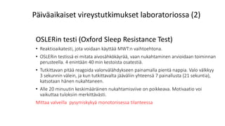 OSLERin testi (Oxford Sleep Resistance Test)
• Reaktioaikatesti, jota voidaan käyttää MWT:n vaihtoehtona.
• OSLERin testissä ei mitata aivosähkökäyrää, vaan nukahtaminen arvioidaan toiminnan
perusteella. 4 enintään 40 min kestoista osatestiä.
• Tutkittavan pitää reagoida valonvälähdykseen painamalla pientä nappia. Valo välkkyy
3 sekunnin välein, ja kun tutkittavalta jääväliin yhteensä 7 painallusta (21 sekuntia),
katsotaan hänen nukahtaneen.
• Alle 20 minuutin keskimääräinen nukahtamisviive on poikkeava. Motivaatio voi
vaikuttaa tuloksiin merkittävästi.
Mittaa valveilla pysymiskykyä monotonisessa tilanteessa
Päiväaikaiset vireystutkimukset laboratoriossa (2)
 