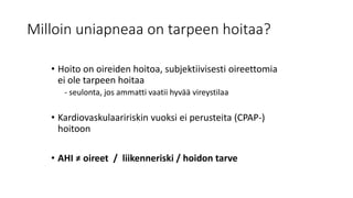 Milloin uniapneaa on tarpeen hoitaa?
• Hoito on oireiden hoitoa, subjektiivisesti oireettomia
ei ole tarpeen hoitaa
- seulonta, jos ammatti vaatii hyvää vireystilaa
• Kardiovaskulaaririskin vuoksi ei perusteita (CPAP-)
hoitoon
• AHI ≠ oireet / liikenneriski / hoidon tarve
 