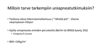 Milloin tarve tarkempiin uniapneatutkimuksiin?
• Tiedossa oleva liikenneonnettomuus / ”läheltä piti” - tilanne
väsymykseen liittyen
• Epäily uniapneasta oireiden perusteella (Berlin tai BNSQ kysely, ESS)
• Uniapnea.fi sivusto
• BMI >33kg/m²
 