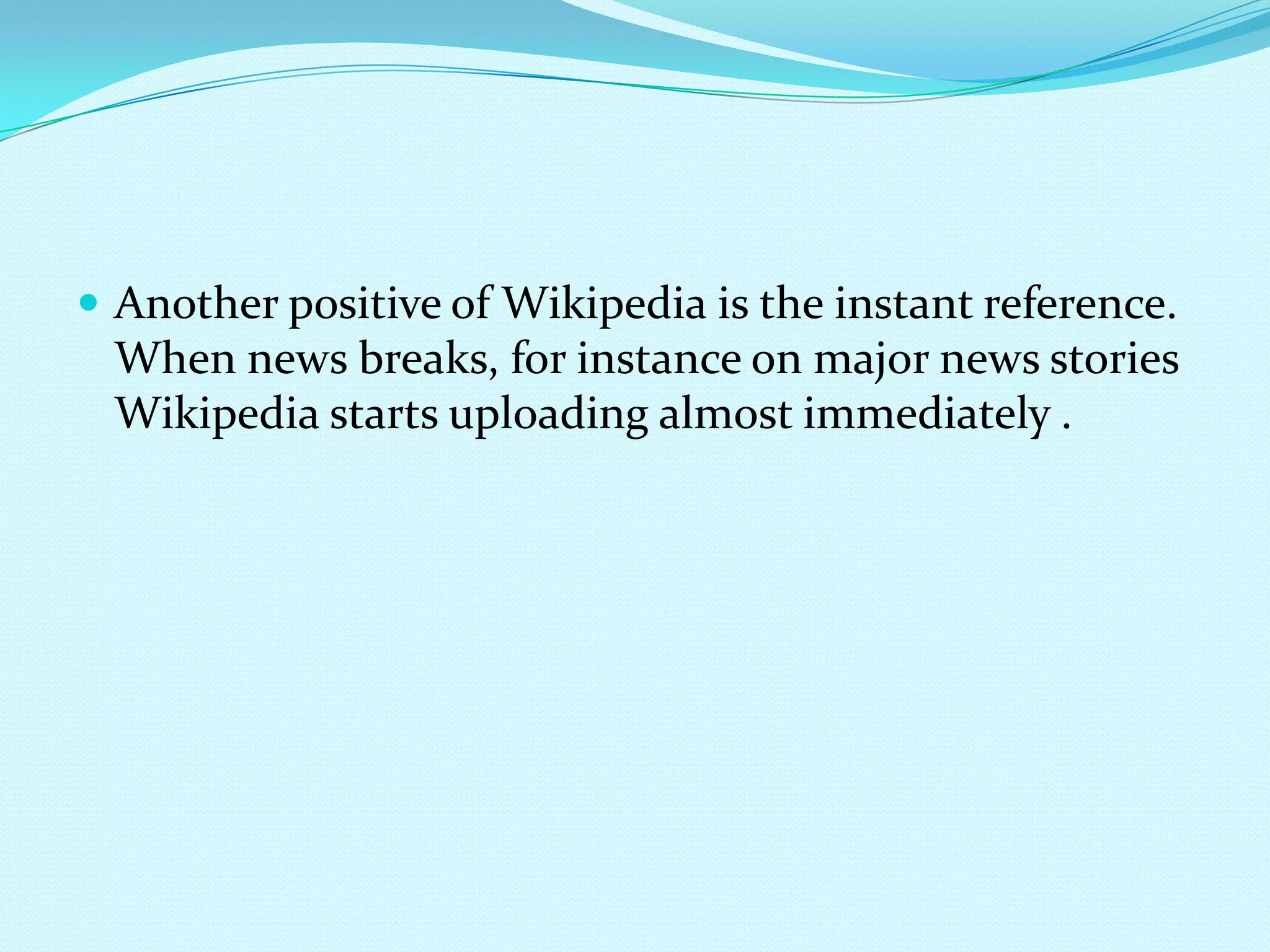 Another positive of Wikipedia is the instant reference. When news breaks, for instance on major news stories Wikipedia starts uploading almost immediately .