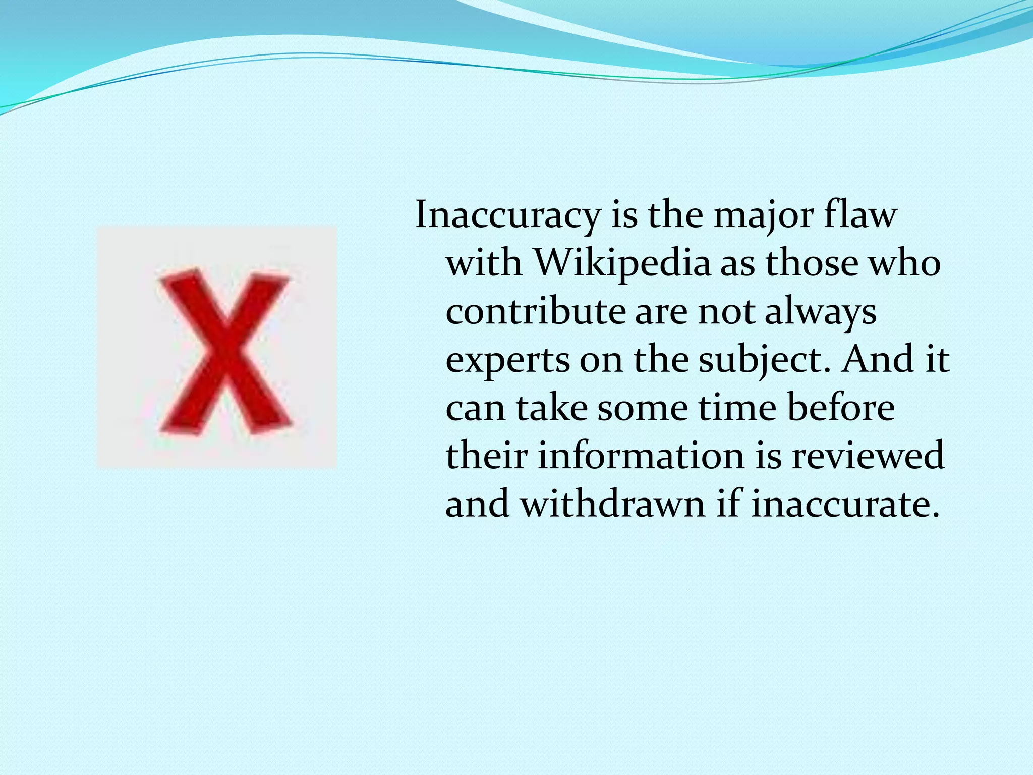Inaccuracy is the major flaw with Wikipedia as those who contribute are not always experts on the subject. And it can take some time before their information is reviewed and withdrawn if inaccurate.