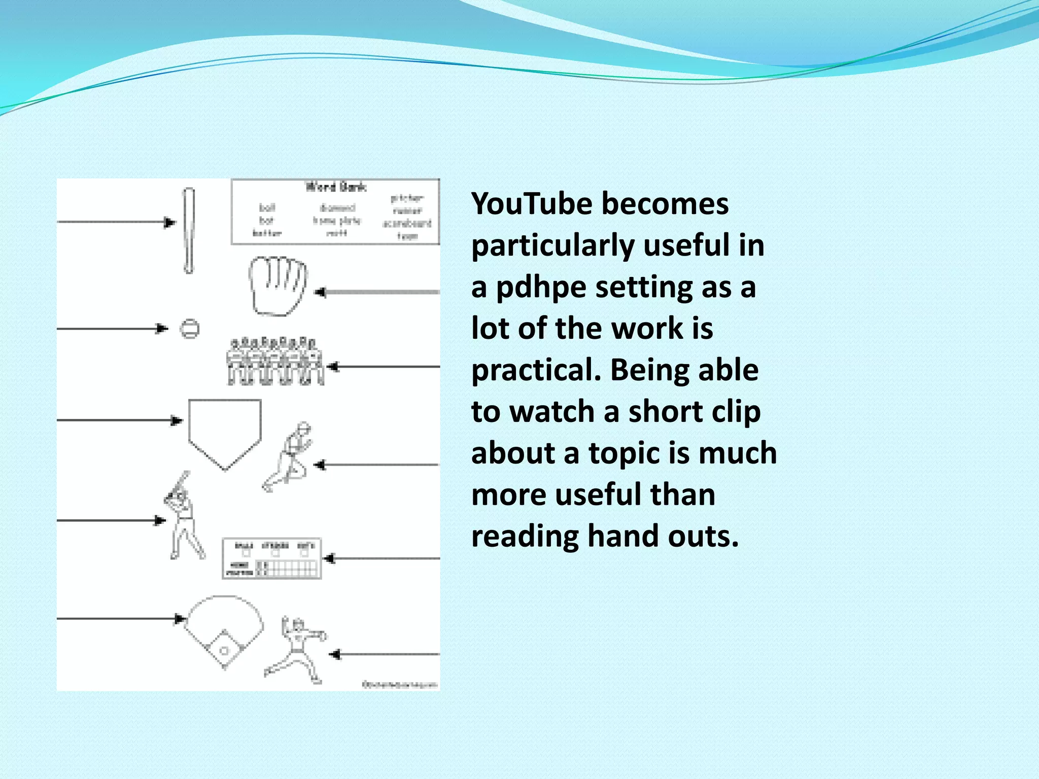 YouTube becomes particularly useful in a pdhpe setting as a lot of the work is practical. Being able to watch a short clip about a topic is much more useful than reading hand outs.