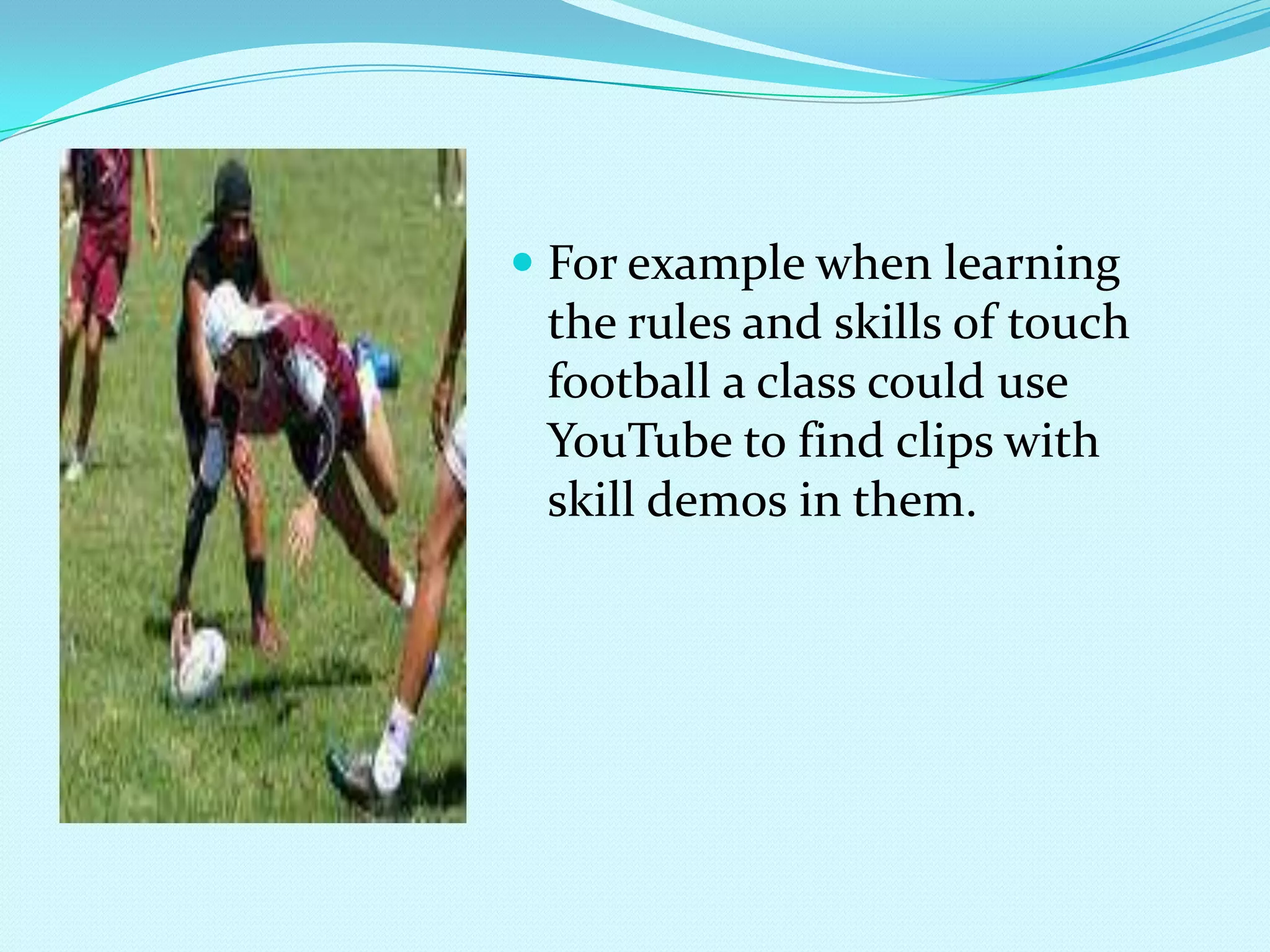 For example when learning the rules and skills of touch football a class could use YouTube to find clips with skill demos in them.