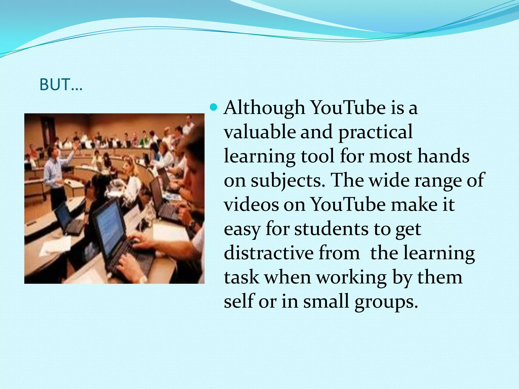 BUT…Although YouTube is a valuable and practical learning tool for most hands on subjects. The wide range of videos on YouTube make it easy for students to get distractive from  the learning task when working by them self or in small groups.