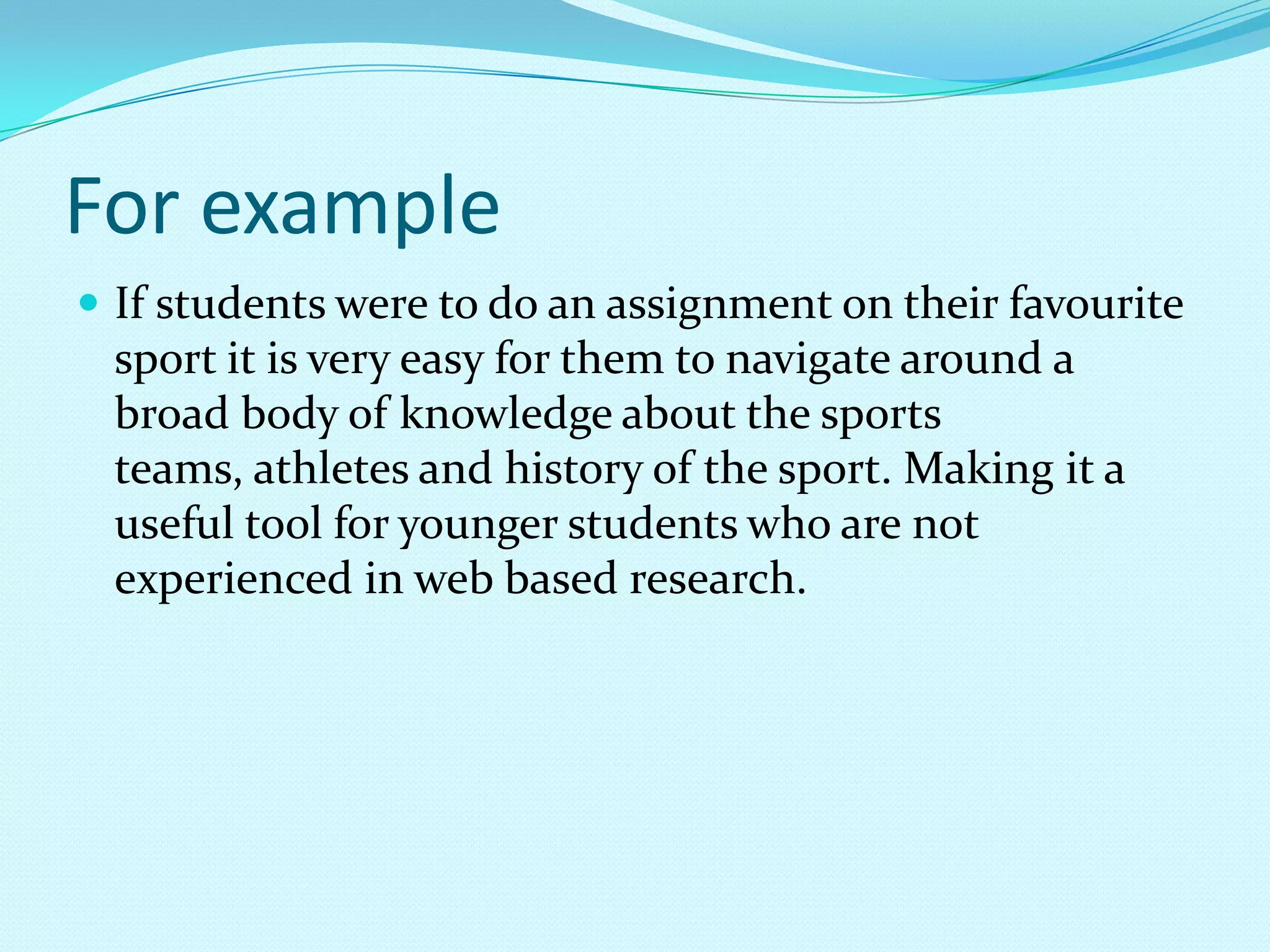 For exampleIf students were to do an assignment on their favourite sport it is very easy for them to navigate around a broad body of knowledge about the sports teams, athletes and history of the sport. Making it a useful tool for younger students who are not experienced in web based research.