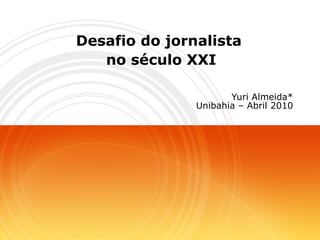 Desafio do jornalista  no século XXI Yuri Almeida* Unibahia – Abril 2010 