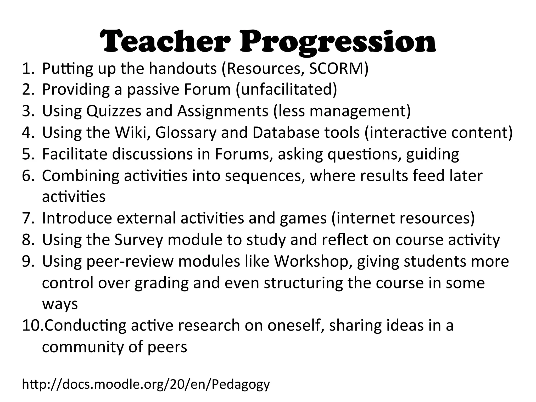 Teacher Progression
1.  PuDng	
  up	
  the	
  handouts	
  (Resources,	
  SCORM)	
  
2.  Providing	
  a	
  passive	
  Forum	
  (unfacilitated)	
  
3.  Using	
  Quizzes	
  and	
  Assignments	
  (less	
  management)	
  
4.  Using	
  the	
  Wiki,	
  Glossary	
  and	
  Database	
  tools	
  (interac4ve	
  content)	
  
5.  Facilitate	
  discussions	
  in	
  Forums,	
  asking	
  ques4ons,	
  guiding	
  
6.  Combining	
  ac4vi4es	
  into	
  sequences,	
  where	
  results	
  feed	
  later	
  
    ac4vi4es	
  
7.  Introduce	
  external	
  ac4vi4es	
  and	
  games	
  (internet	
  resources)	
  
8.  Using	
  the	
  Survey	
  module	
  to	
  study	
  and	
  reﬂect	
  on	
  course	
  ac4vity	
  
9.  Using	
  peer-­‐review	
  modules	
  like	
  Workshop,	
  giving	
  students	
  more	
  
    control	
  over	
  grading	
  and	
  even	
  structuring	
  the	
  course	
  in	
  some	
  
    ways	
  
10. Conduc4ng	
  ac4ve	
  research	
  on	
  oneself,	
  sharing	
  ideas	
  in	
  a	
  
    community	
  of	
  peers	
  

h>p://docs.moodle.org/20/en/Pedagogy	
  
 