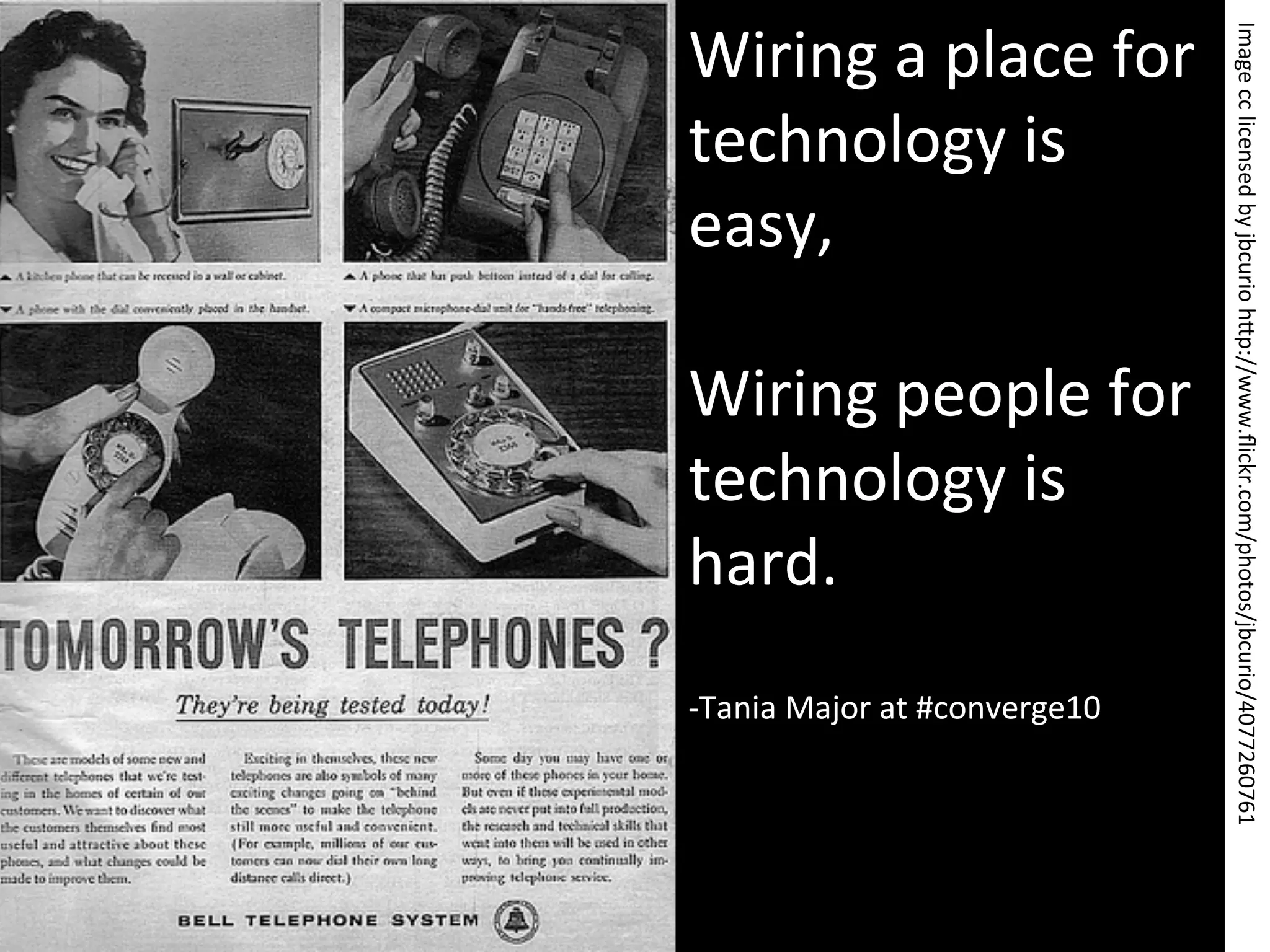 Wiring	
  a	
  place	
  for	
  




                                              Image	
  cc	
  licensed	
  by	
  jbcurio	
  h>p://www.ﬂickr.com/photos/jbcurio/4077260761	
  
technology	
  is	
  
easy,	
  
	
  
Wiring	
  people	
  for	
  
technology	
  is	
  
hard.	
  
	
  
-­‐ Tania	
  Major	
  at	
  #converge10	
  
 