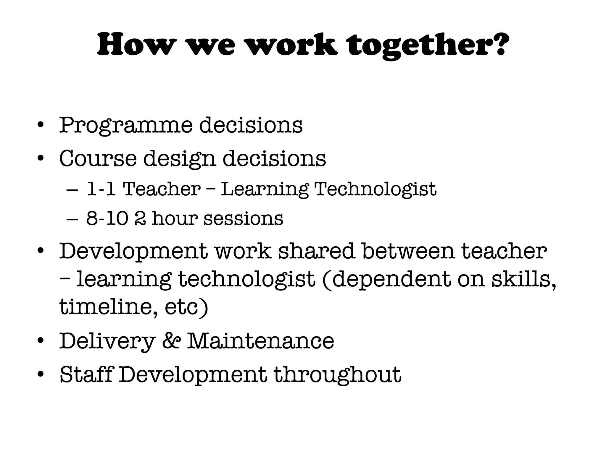 How we work together?

•  Programme decisions
•  Course design decisions
  –  1-1 Teacher – Learning Technologist
  –  8-10 2 hour sessions
•  Development work shared between teacher
   – learning technologist (dependent on skills,
   timeline, etc)
•  Delivery & Maintenance
•  Staff Development throughout

 