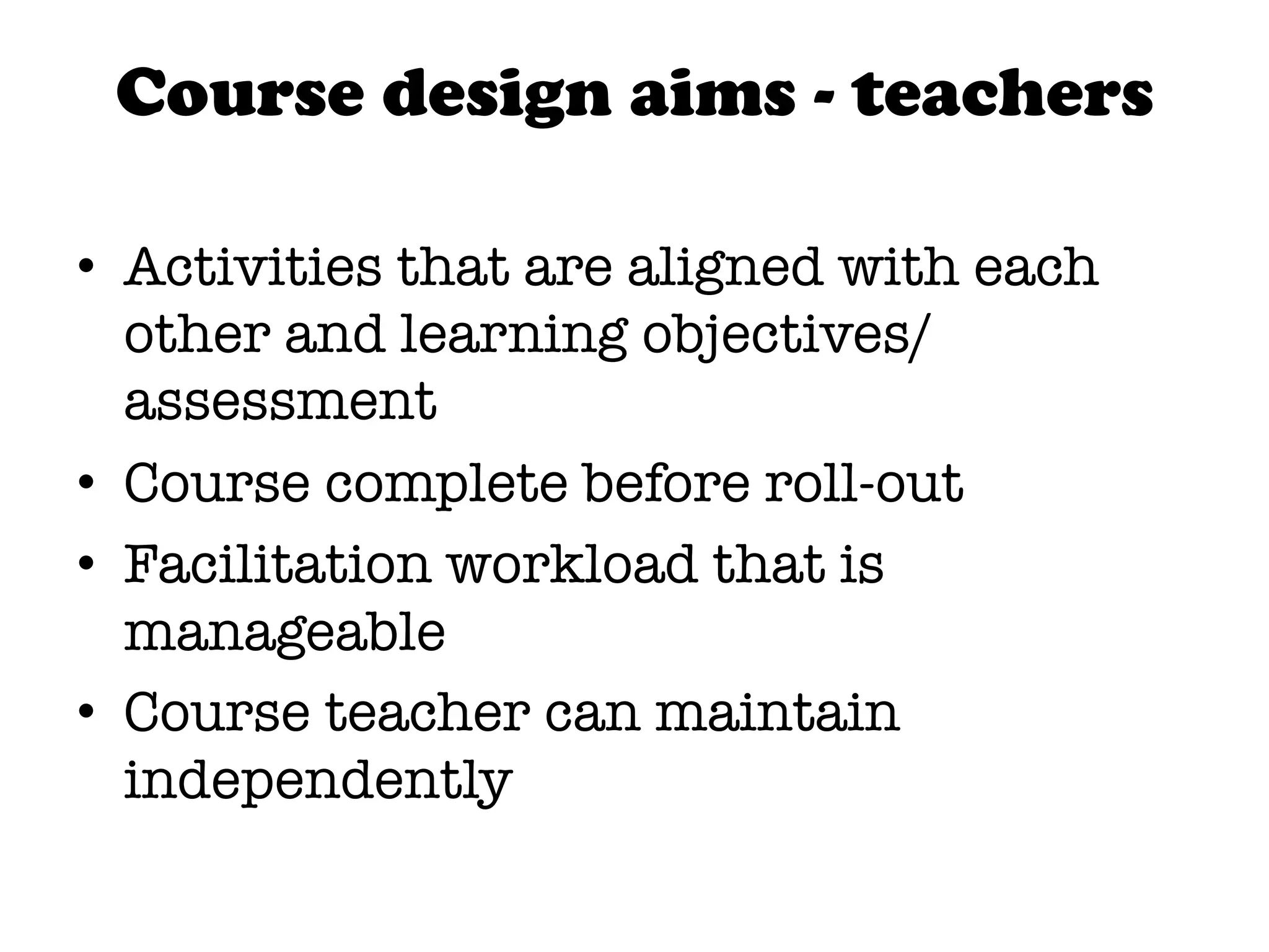 Course design aims - teachers

•  Activities that are aligned with each
   other and learning objectives/
   assessment
•  Course complete before roll-out
•  Facilitation workload that is
   manageable
•  Course teacher can maintain
   independently
 