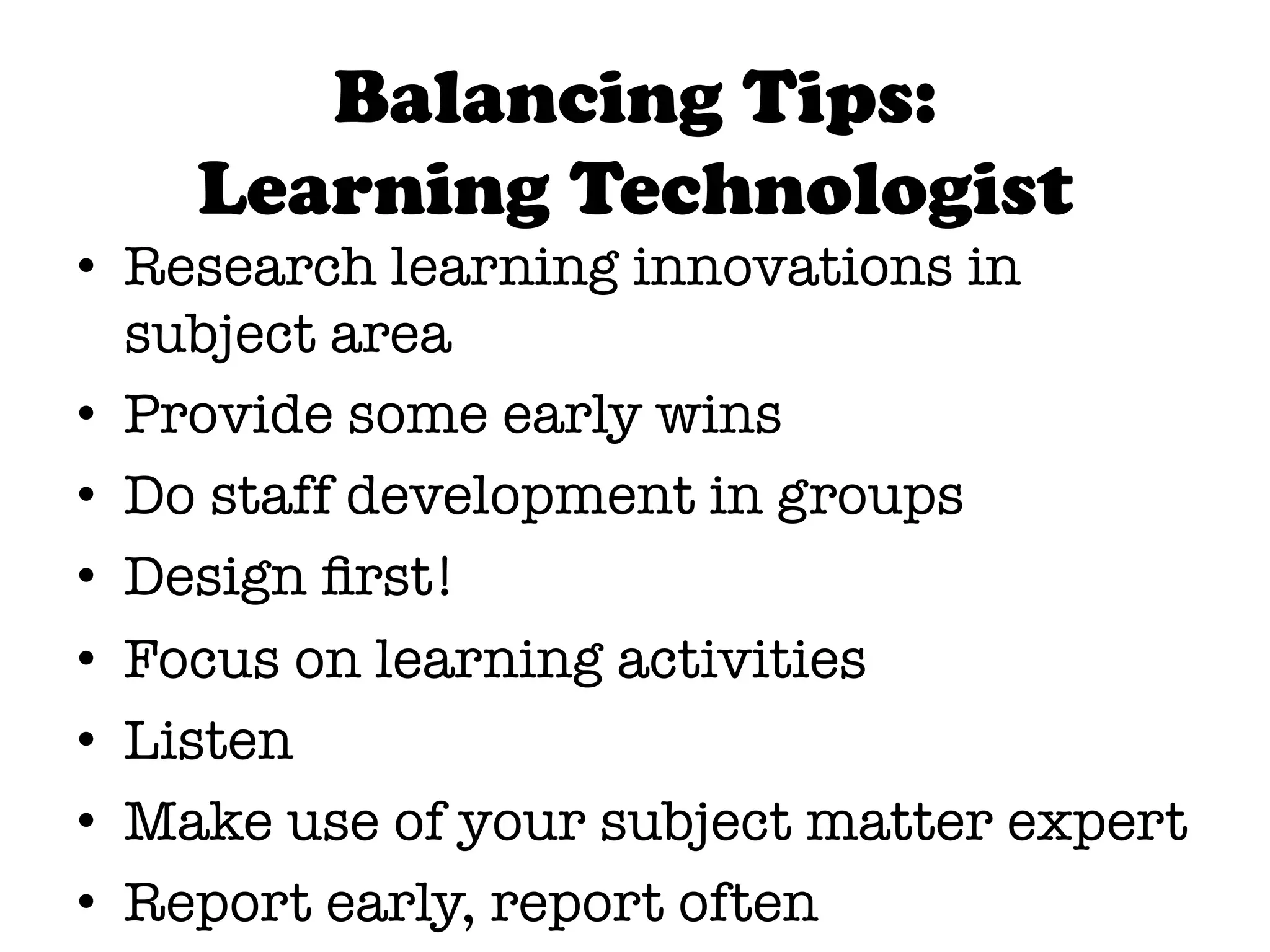 Balancing Tips:
    Learning Technologist
•  Research learning innovations in
   subject area
•  Provide some early wins
•  Do staff development in groups
•  Design ﬁrst!
•  Focus on learning activities
•  Listen
•  Make use of your subject matter expert
•  Report early, report often
 