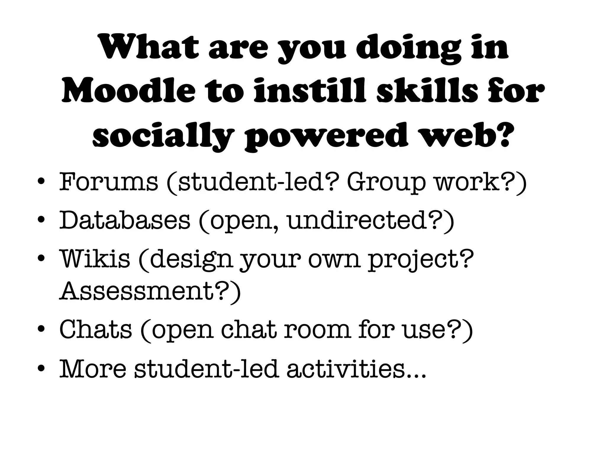 What are you doing in
 Moodle to instill skills for
  socially powered web?
•  Forums (student-led? Group work?)
•  Databases (open, undirected?)
•  Wikis (design your own project?
   Assessment?)
•  Chats (open chat room for use?)
•  More student-led activities…
 