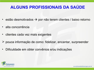 ALGUNS PROFISSIONAIS DA SAÚDE

• estão desmotivados  por não terem clientes / baixo retorno

• alta concorrência

• clientes cada vez mais exigentes

 pouca informação de como: fidelizar, encantar, surpreender

• Dificuldade em obter convênios e/ou indicações
 