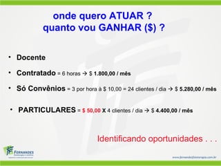 onde quero ATUAR ?
            quanto vou GANHAR ($) ?

• Docente

• Contratado = 6 horas  $ 1.800,00 / mês

• Só Convênios = 3 por hora à $ 10,00 = 24 clientes / dia  $ 5.280,00 / mês

• PARTICULARES = $ 50,00 X 4 clientes / dia  $ 4.400,00 / mês



                                Identificando oportunidades . . .
 