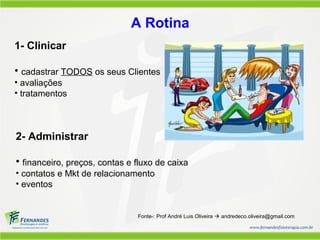 A Rotina
1- Clinicar

• cadastrar TODOS os seus Clientes
• avaliações
• tratamentos



2- Administrar

• financeiro, preços, contas e fluxo de caixa
• contatos e Mkt de relacionamento
• eventos


                               Fonte-: Prof André Luis Oliveira  andredeco.oliveira@gmail.com
 