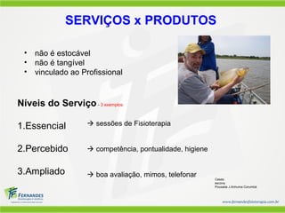 SERVIÇOS x PRODUTOS

 •   não é estocável
 •   não é tangível
 •   vinculado ao Profissional


Níveis do Serviço - 3 exemplos

1.Essencial         sessões de Fisioterapia


2.Percebido         competência, pontualidade, higiene


3.Ampliado          boa avaliação, mimos, telefonar      Cases:
                                                          escova
                                                          Pousada J.Anhuma Corumbá
 