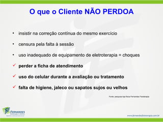 O que o Cliente NÃO PERDOA

•   insistir na correção contínua do mesmo exercício

•   censura pela falta à sessão

•   uso inadequado de equipamento de eletroterapia = choques

 perder a ficha de atendimento

 uso do celular durante a avaliação ou tratamento

 falta de higiene, jaleco ou sapatos sujos ou velhos
                                                Fonte: pesquisa loja física Fernandes Fisioterapia
 