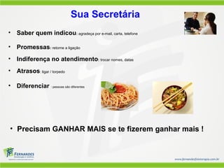 Sua Secretária
• Saber quem indicou: agradeça por e-mail, carta, telefone

• Promessas: retorne a ligação
• Indiferença no atendimento: trocar nomes, datas
• Atrasos: ligar / torpedo

• Diferenciar : pessoas são diferentes




• Precisam GANHAR MAIS se te fizerem ganhar mais !
 