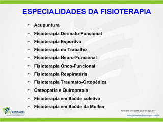 ESPECIALIDADES DA FISIOTERAPIA
 •   Acupuntura
 •   Fisioterapia Dermato-Funcional
 •   Fisioterapia Esportiva
 •   Fisioterapia do Trabalho
 •   Fisioterapia Neuro-Funcional
 •   Fisioterapia Onco-Funcional
 •   Fisioterapia Respiratória
 •   Fisioterapia Traumato-Ortopédica
 •   Osteopatia e Quiropraxia
 •   Fisioterapia em Saúde coletiva
 •   Fisioterapia em Saúde da Mulher
                                        Fonte site: www.coffito.org.br em ago 2011
 