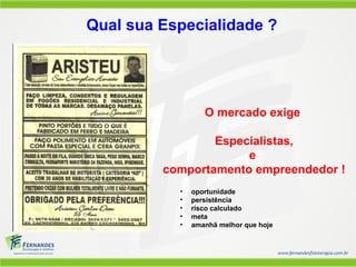 Qual sua Especialidade ?




                  O mercado exige

                 Especialistas,
                      e
         comportamento empreendedor !
           •   oportunidade
           •   persistência
           •   risco calculado
           •   meta
           •   amanhã melhor que hoje
 