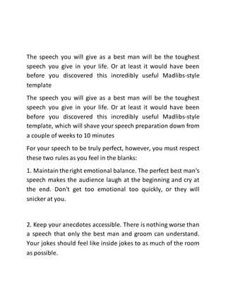 The speech you will give as a best man will be the toughest 
speech you give in your life. Or at least it would have been 
before you discovered this incredibly useful Madlibs-style 
template 
The speech you will give as a best man will be the toughest 
speech you give in your life. Or at least it would have been 
before you discovered this incredibly useful Madlibs-style 
template, which will shave your speech preparation down from 
a couple of weeks to 10 minutes 
For your speech to be truly perfect, however, you must respect 
these two rules as you feel in the blanks: 
1. Maintain the right emotional balance. The perfect best man's 
speech makes the audience laugh at the beginning and cry at 
the end. Don't get too emotional too quickly, or they will 
snicker at you. 
2. Keep your anecdotes accessible. There is nothing worse than 
a speech that only the best man and groom can understand. 
Your jokes should feel like inside jokes to as much of the room 
as possible. 
 