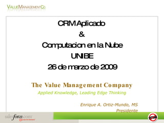 CRM Aplicado  &  Computacion en la Nube UNIBE 26 de marzo de 2009 The Value Management Company Applied Knowledge, Leading Edge Thinking Enrique A. Ortiz-Mundo, MS Presidente 