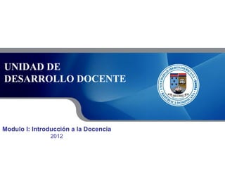 UNIDAD DE
DESARROLLO DOCENTE

Modulo I: Introducción a la Docencia
2012

 