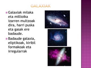  Galaxiak  milaka
  eta millioika
  izarren multzoak
  dira, harri puska
  eta gasak ere
  badaude.
 Badaude galaxia,
  eliptikoak, kiribil
  formakoak eta
  irregularrak
 