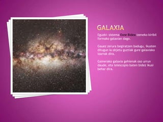 Eguzki- sistema Esne Bidea izeneko kiribil
formako galaxian dago.

Gauez zerura begiratzen badugu, ikusten
ditugun ia objetu guztiak gure galaxiako
izarrak dira.

Gainerako galaxia gehienak oso urrun
daude, eta telescopio baten bidez ikusi
behar dira.
 