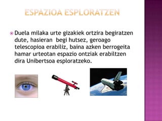  Duelamilaka urte gizakiek ortzira begiratzen
 dute, hasieran begi hutsez, geroago
 telescopioa erabiliz, baina azken berrogeita
 hamar urteotan espazio ontziak erabiltzen
 dira Unibertsoa esploratzeko.
 