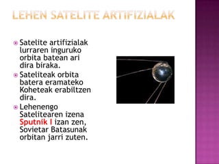  Satelite artifizialak
  lurraren inguruko
  orbita batean ari
  dira biraka.
 Sateliteak orbita
  batera eramateko
  Koheteak erabiltzen
  dira.
 Lehenengo
  Satelitearen izena
  Sputnik I izan zen,
  Sovietar Batasunak
  orbitan jarri zuten.
 