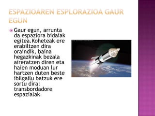  Gaur egun, arrunta
 da espaziora bidaiak
 egitea.Koheteak ere
 erabiltzen dira
 oraindik, baina
 hegazkinak bezala
 aireratzen diren eta
 haien moduan lur
 hartzen duten beste
 ibilgailu batzuk ere
 sortu dira:
 transbordadore
 espazialak.
 
