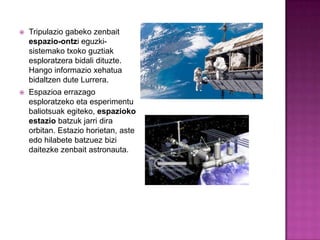    Tripulazio gabeko zenbait
    espazio-ontzi eguzki-
    sistemako txoko guztiak
    esploratzera bidali dituzte.
    Hango informazio xehatua
    bidaltzen dute Lurrera.
   Espazioa errazago
    esploratzeko eta esperimentu
    baliotsuak egiteko, espazioko
    estazio batzuk jarri dira
    orbitan. Estazio horietan, aste
    edo hilabete batzuez bizi
    daitezke zenbait astronauta.
 