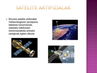    Ehunka satelite artifizialek
    meteorologiaren jarraipena,
    telebista transmisioak,
    sakelako telefonoen
    transmisioaketa antzeko
    zereginak egiten dituzte.
 