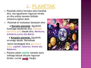    Planetak esfera formako astro handiak
    dira, eta eguzkiaren inguruan biraka
    ari dira orbita izeneko ibilbide
    zirkularra egiten dute.
   Planetak bi multzotan banatzen dira:
      ● Barneko planetak. Eguzkitik
    hurbilago daudenak dira. Gainazal
    harritsua dute.Hauek dira, Merkurio,
    Artizarra,Lurra eta Marte.
      ● Kanpoko planetak. Eguzkitik
    urrunago daude. Barnekoak
     baino handiagoak dira gas-izaera
    dute. Jupiter, Saturno, Urano eta
    Neptuno.
   Planeta askok satelite izeneko astro
    txikiago batzuk dituzte inguruan
    biraka. Lurrak        Ilargia.
 