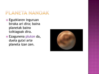  Eguzkiaren inguruan
  biraka ari dira; baina
  planetak baino
  txikiagoak dira.
 Ezagunena pluton da,
  duela gutxi arte
  planeta izan zen.
 