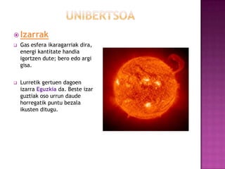  Izarrak
   Gas esfera ikaragarriak dira,
    energi kantitate handia
    igortzen dute; bero edo argi
    gisa.


   Lurretik gertuen dagoen
    izarra Eguzkia da. Beste izar
    guztiak oso urrun daude
    horregatik puntu bezala
    ikusten ditugu.
 