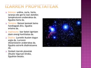    Kolorea: urdina, zuria, horia,
    laranja edo gorria izan daiteke;
    temperaturen araberakoa da.
    Eguzkia horia da.
   Tamaina: Batzuk besteak baino
    handiagoak dira. Eguzkia
    ertaina da.
   Argitasuna: Izar baten igortzen
    duen energi kantitatea da.
   Disdira: Lurretik ikusten dugun
    argia da. Lurraren
    distantziaren araberakoa da.
    Eguzkia astrorik disdiratsuena
    da.
   Zenbait izarrek planetak
    dituzte inguruan biraka,
    Eguzkian bezala.
 