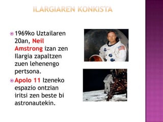  1969ko   Uztailaren
  20an, Neil
  Amstrong izan zen
  Ilargia zapaltzen
  zuen lehenengo
  pertsona.
 Apolo 11 Izeneko
  espazio ontzian
  iritsi zen beste bi
  astronautekin.
 