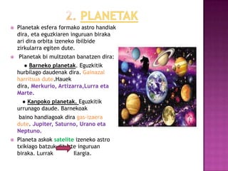    Planetak esfera formako astro handiak
    dira, eta eguzkiaren inguruan biraka
    ari dira orbita izeneko ibilbide
    zirkularra egiten dute.
   Planetak bi multzotan banatzen dira:
       ● Barneko planetak. Eguzkitik
    hurbilago daudenak dira. Gainazal
    harritsua dute.Hauek
    dira, Merkurio, Artizarra,Lurra eta
    Marte.
      ● Kanpoko planetak. Eguzkitik
    urrunago daude. Barnekoak
     baino handiagoak dira gas-izaera
    dute. Jupiter, Saturno, Urano eta
    Neptuno.
   Planeta askok satelite izeneko astro
    txikiago batzuk dituzte inguruan
    biraka. Lurrak        Ilargia.
 