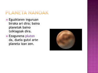  Eguzkiaren inguruan
  biraka ari dira; baina
  planetak baino
  txikiagoak dira.
 Ezagunena pluton
  da, duela gutxi arte
  planeta izan zen.
 