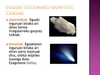  Asteroideak:Eguzki
 inguruan biraka ari
 diren forma
 irregularreko gorputz
 txikiak.

 Kometak:  Eguzkiaren
 inguruan biraka ari
 diren astro izoztuak
 dira, orbita eliptiko
 luzanga dute.
 Ezagunena Halley.
 