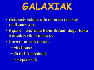 GALAXIAK
• Galaxiak milaka edo milioika izarren
multzoak dira.
• Eguzki - Sistema Esne Bidean dago. Esne
Bideak kiribil forma du.
• Forma batzuk daude:
– Eliptikoak
– Kiribil formakoak
– irregularrak

 