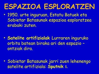 ESPAZIOA ESPLORATZEN
• 1950. urte inguruan, Estatu Batuek eta
Sobietar Batasunak espazioa esploratzea
erabaki zuten.
• Satelite artifizialak Lurraren inguruko
orbita batean biraka ari den espazio –
ontziak dira.
• Sobietar Batasunak jarri zuen lehenengo
satelite artifiziala: Sputnik I.

 