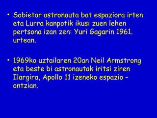 • Sobietar astronauta bat espaziora irten
eta Lurra kanpotik ikusi zuen lehen
pertsona izan zen: Yuri Gagarin 1961.
urtean.
• 1969ko uztailaren 20an Neil Armstrong
eta beste bi astronautak iritsi ziren
Ilargira, Apollo 11 izeneko espazio –
ontzian.

 